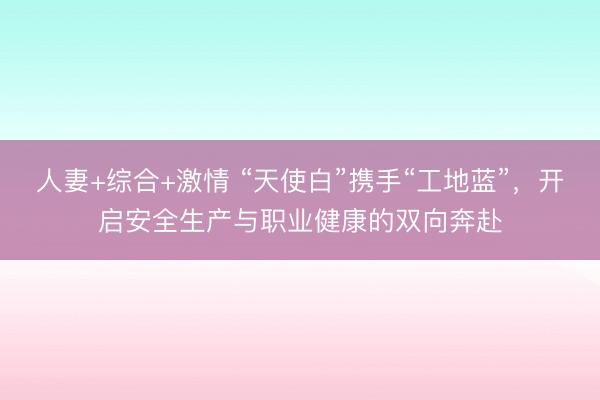人妻+综合+激情 “天使白”携手“工地蓝”,开启安全生产与职业健康的双向奔赴
