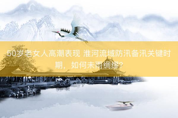 50岁老女人高潮表现 淮河流域防汛备汛关键时期，如何未雨绸缪？