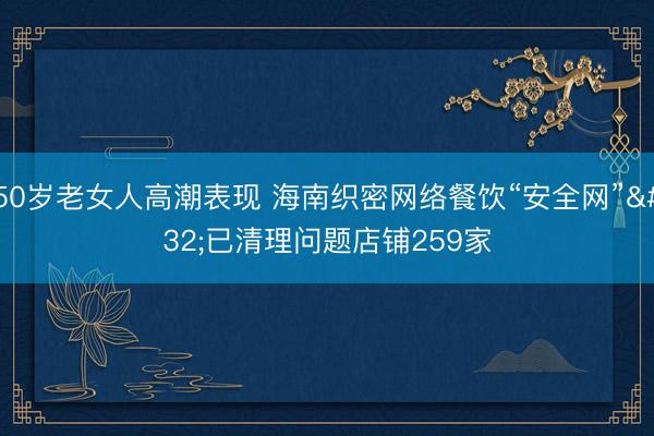 50岁老女人高潮表现 海南织密网络餐饮“安全网” 已清理问题店铺259家