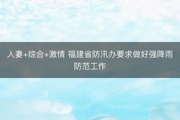 人妻+综合+激情 福建省防汛办要求做好强降雨防范工作