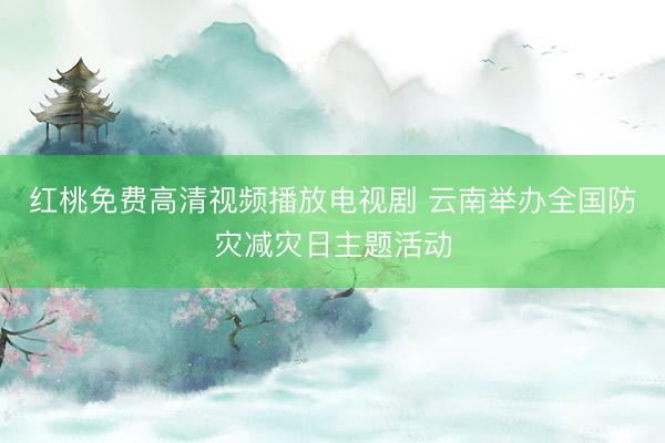 红桃免费高清视频播放电视剧 云南举办全国防灾减灾日主题活动