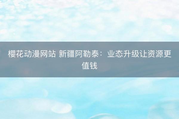 樱花动漫网站 新疆阿勒泰：业态升级让资源更值钱