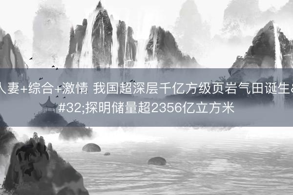 人妻+综合+激情 我国超深层千亿方级页岩气田诞生 探明储量超2356亿立方米