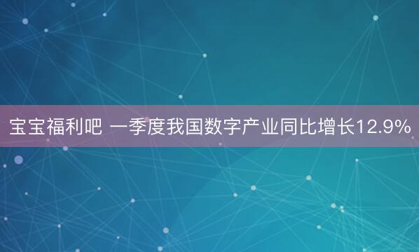 宝宝福利吧 一季度我国数字产业同比增长12.9%