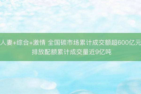 人妻+综合+激情 全国碳市场累计成交额超600亿元 排放配额累计成交量近9亿吨