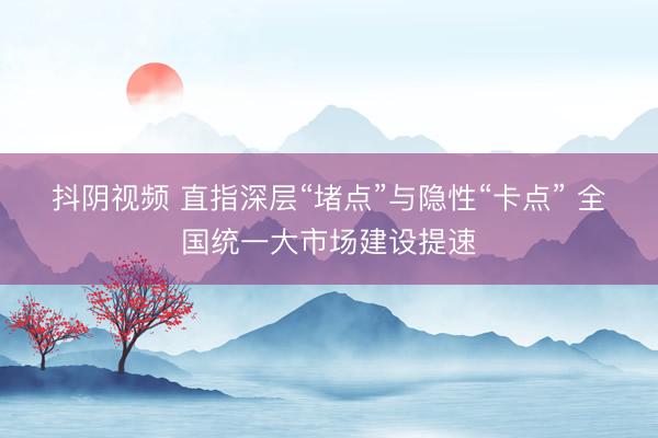 抖阴视频 直指深层“堵点”与隐性“卡点” 全国统一大市场建设提速