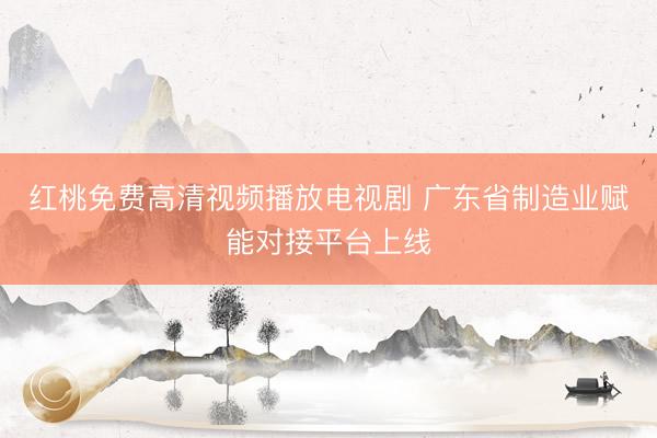 红桃免费高清视频播放电视剧 广东省制造业赋能对接平台上线