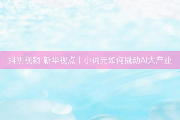 抖阴视频 新华视点丨小词元如何撬动AI大产业