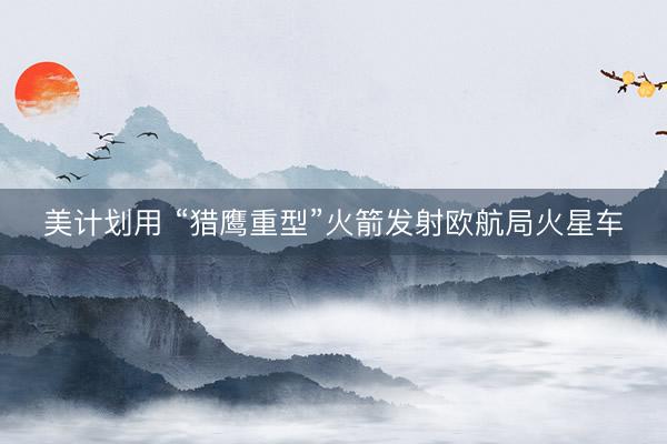 美计划用 “猎鹰重型”火箭发射欧航局火星车