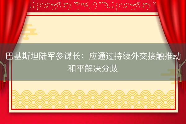 巴基斯坦陆军参谋长：应通过持续外交接触推动和平解决分歧
