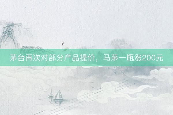 茅台再次对部分产品提价，马茅一瓶涨200元