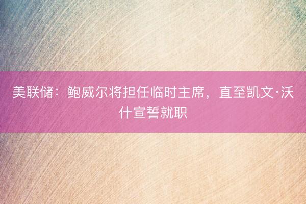 美联储：鲍威尔将担任临时主席，直至凯文·沃什宣誓就职