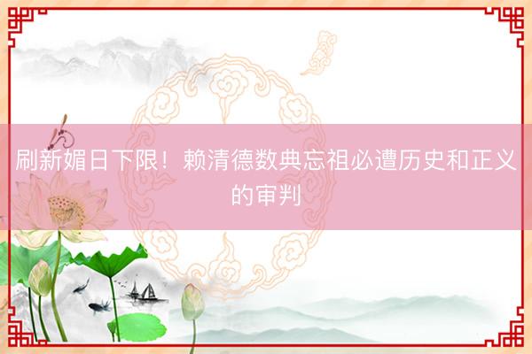 刷新媚日下限！赖清德数典忘祖必遭历史和正义的审判