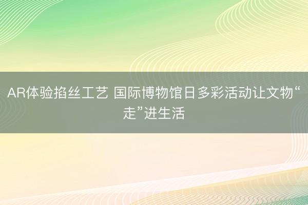 AR体验掐丝工艺 国际博物馆日多彩活动让文物“走”进生活