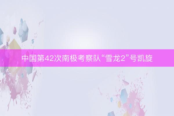 中国第42次南极考察队“雪龙2”号凯旋