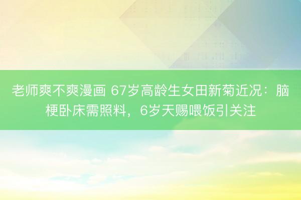 老师爽不爽漫画 67岁高龄生女田新菊近况：脑梗卧床需照料，6岁天赐喂饭引关注