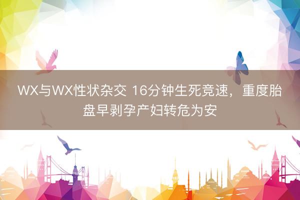 WX与WX性状杂交 16分钟生死竞速，重度胎盘早剥孕产妇转危为安