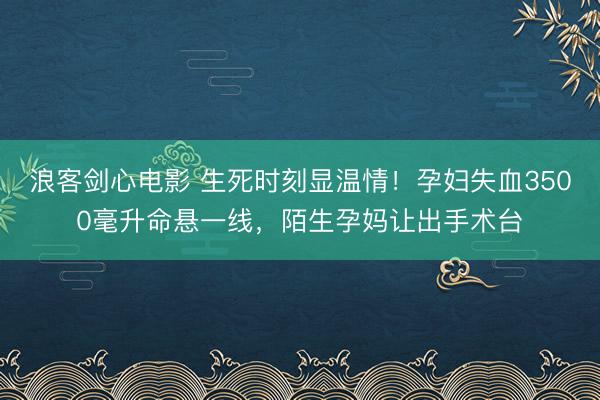 浪客剑心电影 生死时刻显温情！孕妇失血3500毫升命悬一线，陌生孕妈让出手术台