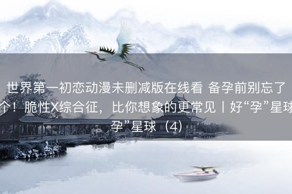 世界第一初恋动漫未删减版在线看 备孕前别忘了查这个！脆性X综合征，比你想象的更常见丨好“孕”星球（4）