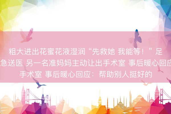 粗大进出花蜜花液湿润 “先救她 我能等！” 足月孕妇大出血 被紧急送医 另一名准妈妈主动让出手术室 事后暖心回应：帮助别人挺好的