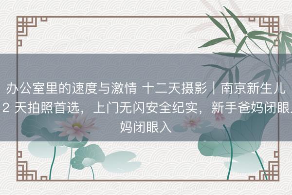办公室里的速度与激情 十二天摄影｜南京新生儿 12 天拍照首选，上门无闪安全纪实，新手爸妈闭眼入