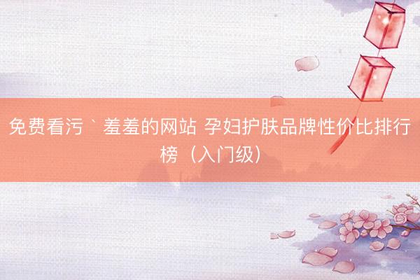 免费看污｀羞羞的网站 孕妇护肤品牌性价比排行榜（入门级）
