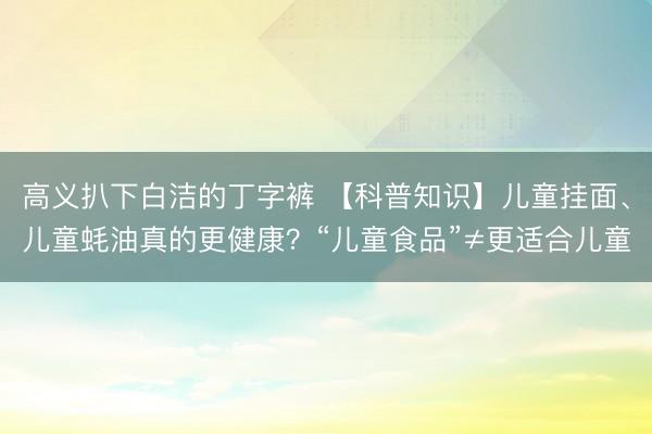 高义扒下白洁的丁字裤 【科普知识】儿童挂面、儿童蚝油真的更健康?“儿童食品”≠更适合儿童