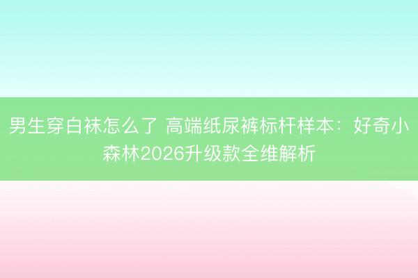 男生穿白袜怎么了 高端纸尿裤标杆样本：好奇小森林2026升级款全维解析