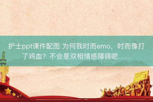 护士ppt课件配图 为何我时而emo，时而像打了鸡血？不会是双相情感障碍吧……