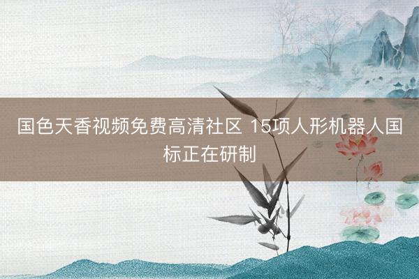 国色天香视频免费高清社区 15项人形机器人国标正在研制