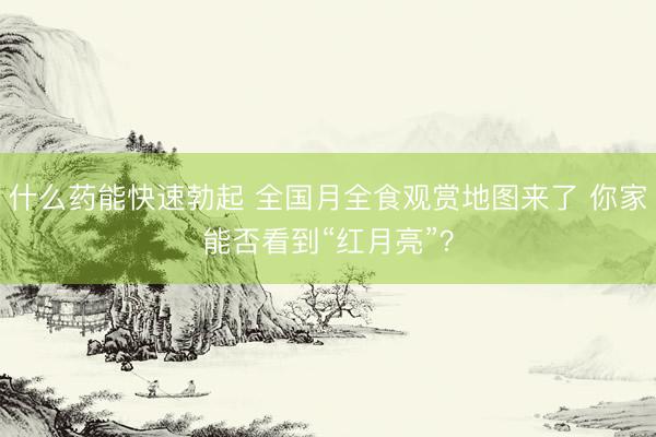 什么药能快速勃起 全国月全食观赏地图来了 你家能否看到“红月亮”？