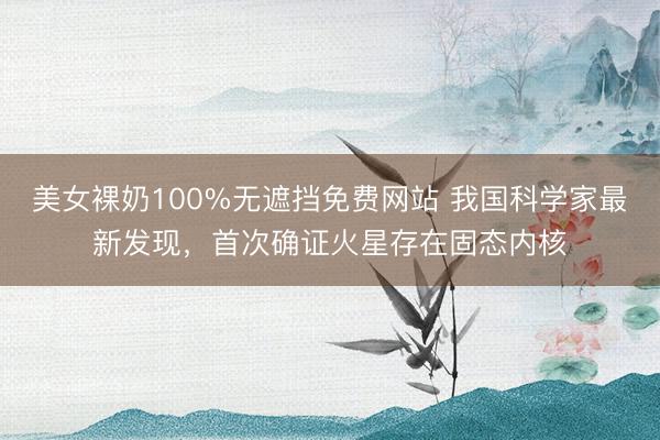 美女裸奶100%无遮挡免费网站 我国科学家最新发现，首次确证火星存在固态内核