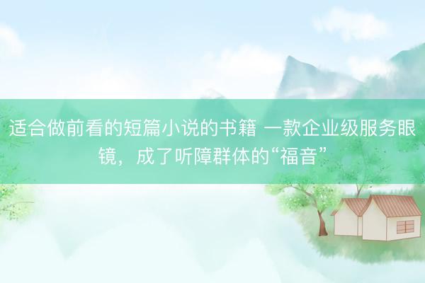 适合做前看的短篇小说的书籍 一款企业级服务眼镜，成了听障群体的“福音”