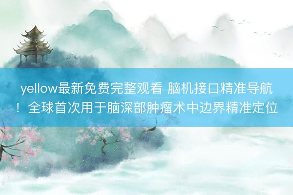 yellow最新免费完整观看 脑机接口精准导航！全球首次用于脑深部肿瘤术中边界精准定位