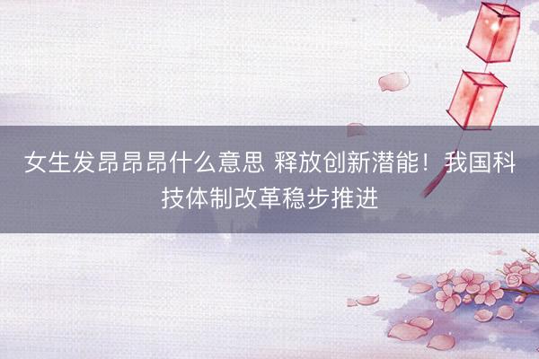 女生发昂昂昂什么意思 释放创新潜能！我国科技体制改革稳步推进