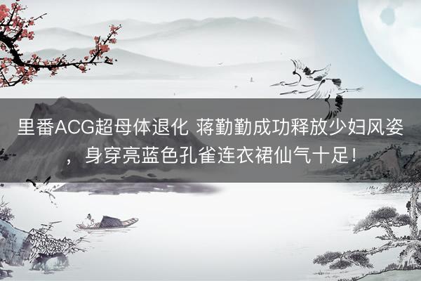 里番ACG超母体退化 蒋勤勤成功释放少妇风姿，身穿亮蓝色孔雀连衣裙仙气十足！