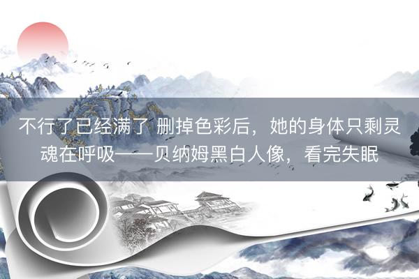 不行了已经满了 删掉色彩后，她的身体只剩灵魂在呼吸——贝纳姆黑白人像，看完失眠