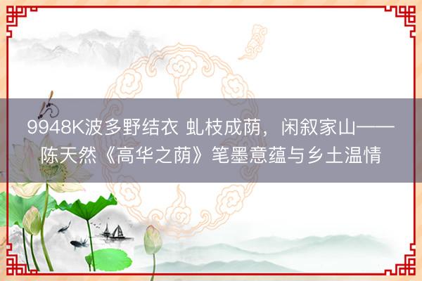 9948K波多野结衣 虬枝成荫，闲叙家山——陈天然《高华之荫》笔墨意蕴与乡土温情