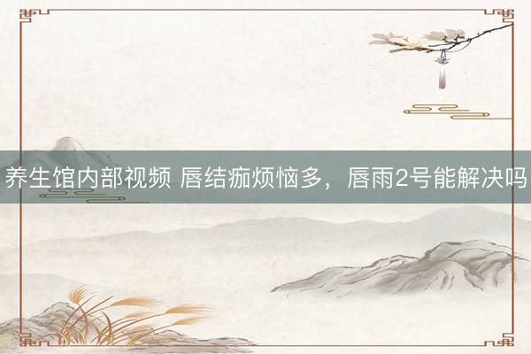 养生馆内部视频 唇结痂烦恼多，唇雨2号能解决吗