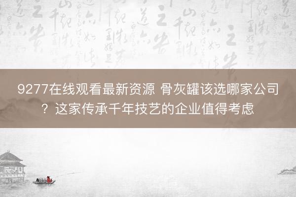 9277在线观看最新资源 骨灰罐该选哪家公司？这家传承千年技艺的企业值得考虑