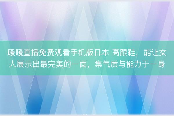 暖暖直播免费观看手机版日本 高跟鞋，能让女人展示出最完美的一面，集气质与能力于一身