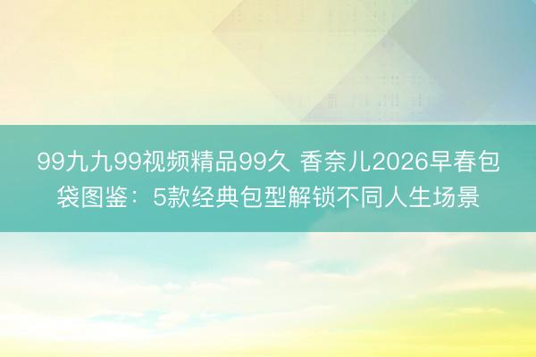 99九九99视频精品99久 香奈儿2026早春包袋图鉴：5款经典包型解锁不同人生场景