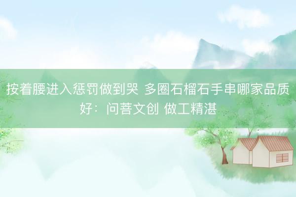 按着腰进入惩罚做到哭 多圈石榴石手串哪家品质好：问菩文创 做工精湛