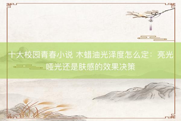 十大校园青春小说 木蜡油光泽度怎么定：亮光哑光还是肤感的效果决策