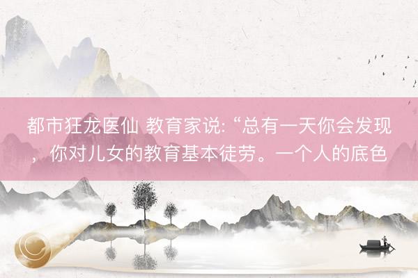 都市狂龙医仙 教育家说: “总有一天你会发现，你对儿女的教育基本徒劳。一个人的底色
