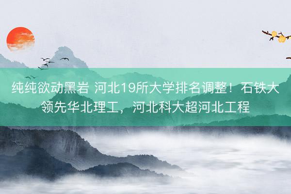 纯纯欲动黑岩 河北19所大学排名调整!石铁大领先华北理工,河北科大超河北工程