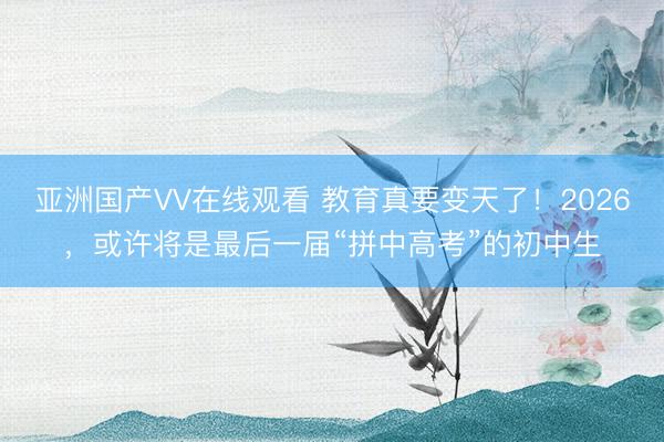 亚洲国产VV在线观看 教育真要变天了！2026，或许将是最后一届“拼中高考”的初中生
