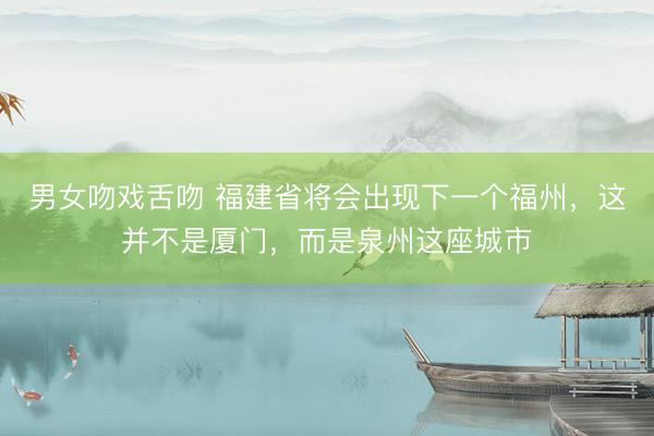 男女吻戏舌吻 福建省将会出现下一个福州，这并不是厦门，而是泉州这座城市