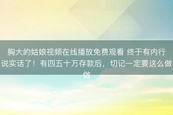 胸大的姑娘视频在线播放免费观看 终于有内行说实话了！有四五十万存款后，切记一定要这么做