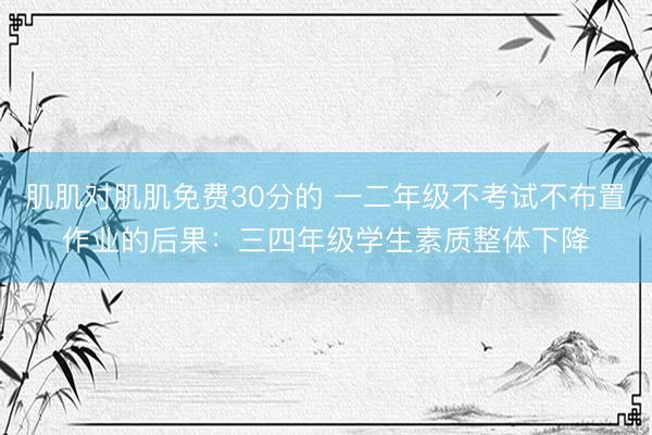 肌肌对肌肌免费30分的 一二年级不考试不布置作业的后果：三四年级学生素质整体下降